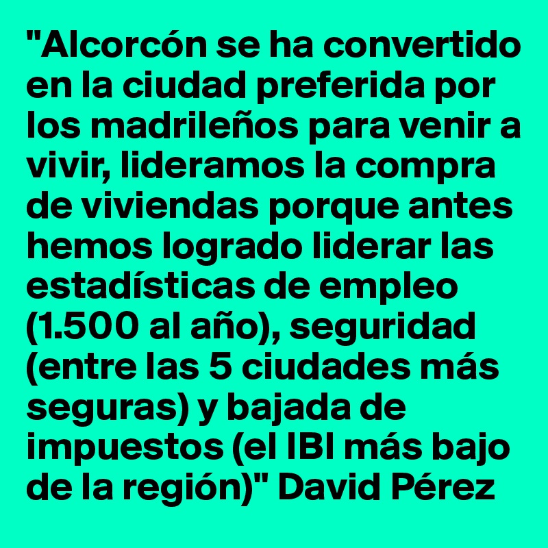 "Alcorcón se ha convertido en la ciudad preferida por los madrileños para venir a vivir, lideramos la compra de viviendas porque antes hemos logrado liderar las estadísticas de empleo (1.500 al año), seguridad (entre las 5 ciudades más seguras) y bajada de impuestos (el IBI más bajo de la región)" David Pérez