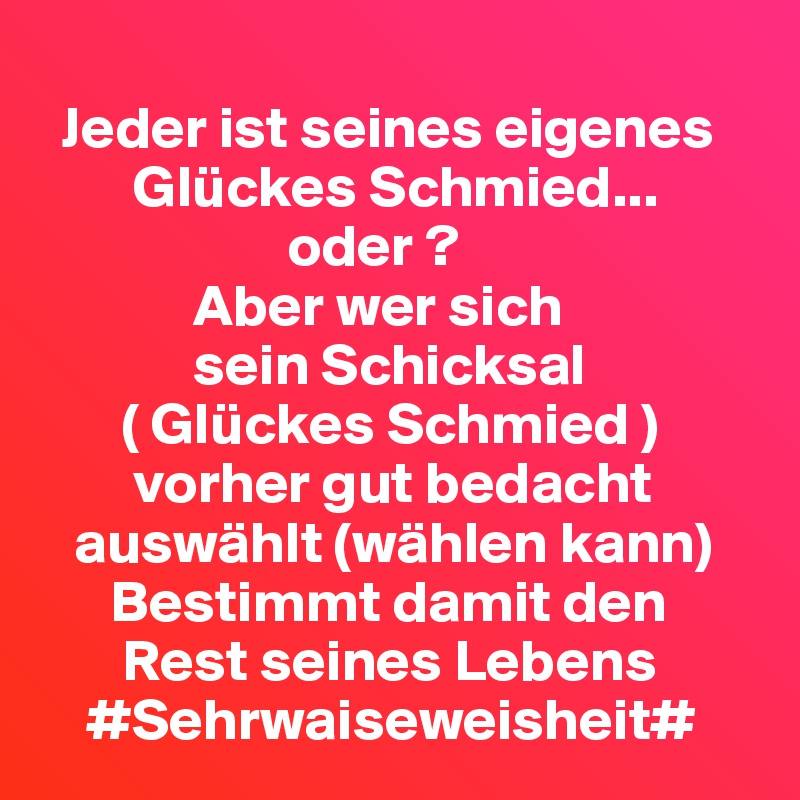  
  Jeder ist seines eigenes     
        Glückes Schmied...
                     oder ?
             Aber wer sich
             sein Schicksal
       ( Glückes Schmied )
        vorher gut bedacht    
   auswählt (wählen kann)
      Bestimmt damit den     
       Rest seines Lebens 
    #Sehrwaiseweisheit#