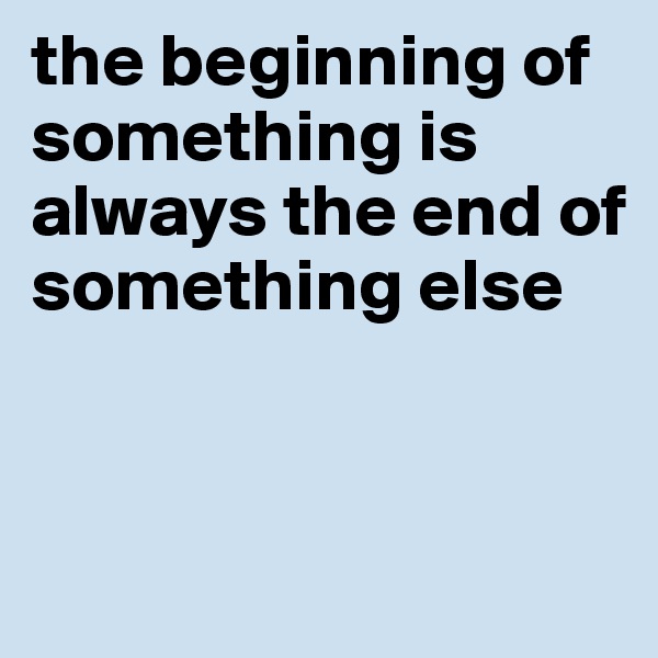 the beginning of something is always the end of something else


