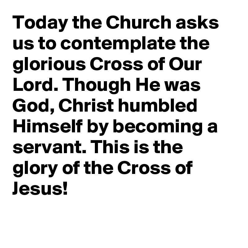 Today the Church asks us to contemplate the glorious Cross of Our Lord. Though He was God, Christ humbled Himself by becoming a servant. This is the glory of the Cross of Jesus!