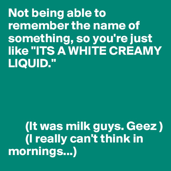 Not being able to remember the name of something, so you're just like "ITS A WHITE CREAMY LIQUID."




       (It was milk guys. Geez ) 
       (I really can't think in mornings...) 