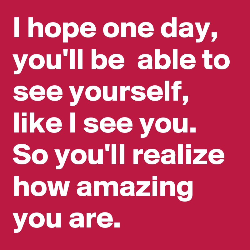 I hope one day, you'll be  able to see yourself, like I see you. So you'll realize how amazing you are.