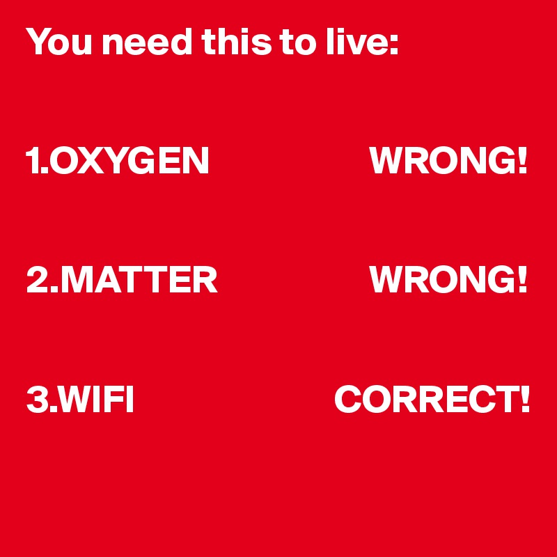 You need this to live:


1.OXYGEN                    WRONG!


2.MATTER                   WRONG!


3.WIFI                         CORRECT!

