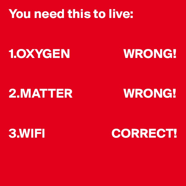 You need this to live:


1.OXYGEN                    WRONG!


2.MATTER                   WRONG!


3.WIFI                         CORRECT!

