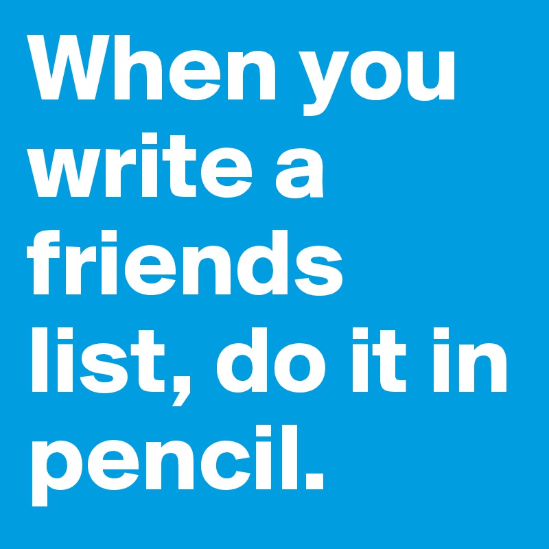 When you write a friends list, do it in pencil. 