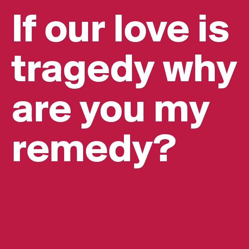 If our love is tragedy why are you my remedy?          
