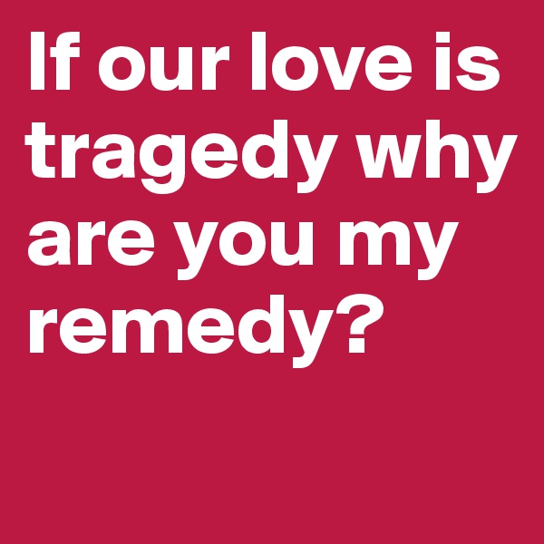 If our love is tragedy why are you my remedy?          
