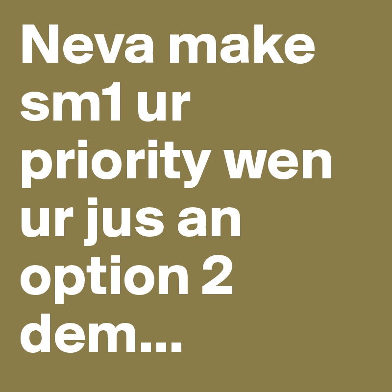 Neva make sm1 ur priority wen ur jus an option 2 dem...
