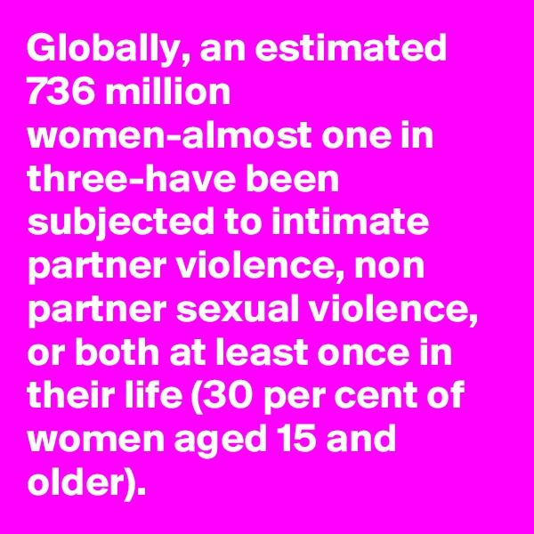 Globally, an estimated 736 million women-almost one in three-have been subjected to intimate partner violence, non partner sexual violence, or both at least once in their life (30 per cent of women aged 15 and older). 