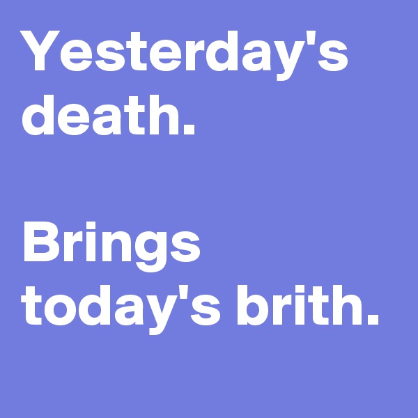 Yesterday's death.

Brings            today's brith.