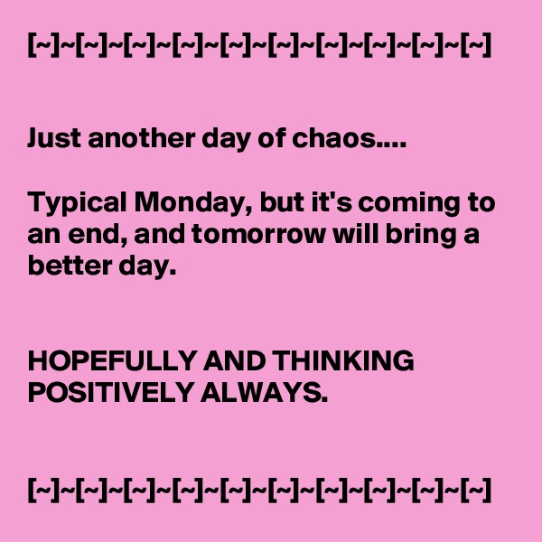 [~]~[~]~[~]~[~]~[~]~[~]~[~]~[~]~[~]~[~]


Just another day of chaos....

Typical Monday, but it's coming to an end, and tomorrow will bring a better day.


HOPEFULLY AND THINKING POSITIVELY ALWAYS.


[~]~[~]~[~]~[~]~[~]~[~]~[~]~[~]~[~]~[~]