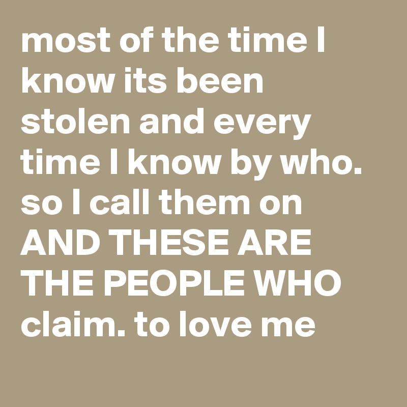 most of the time I know its been stolen and every time I know by who.
so I call them on AND THESE ARE THE PEOPLE WHO 
claim. to love me  
