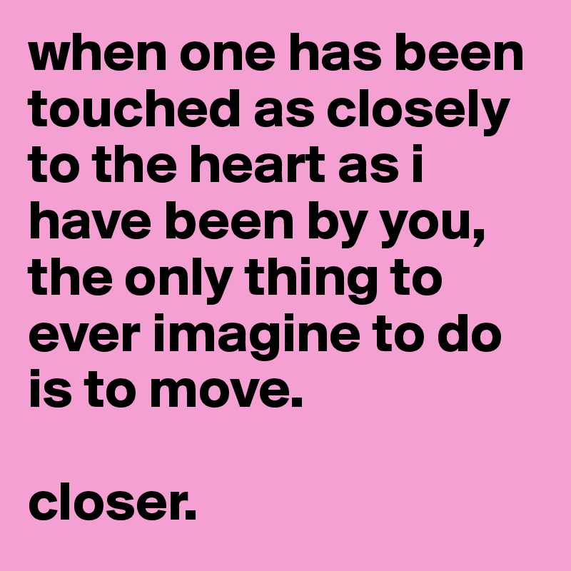 when one has been touched as closely to the heart as i have been by you, the only thing to ever imagine to do is to move.

closer.
