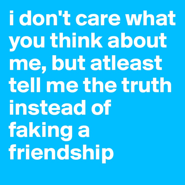 i don't care what you think about me, but atleast tell me the truth instead of faking a friendship