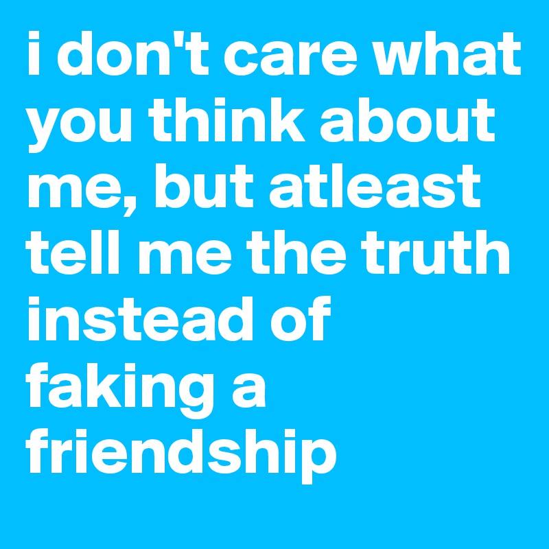 i don't care what you think about me, but atleast tell me the truth instead of faking a friendship