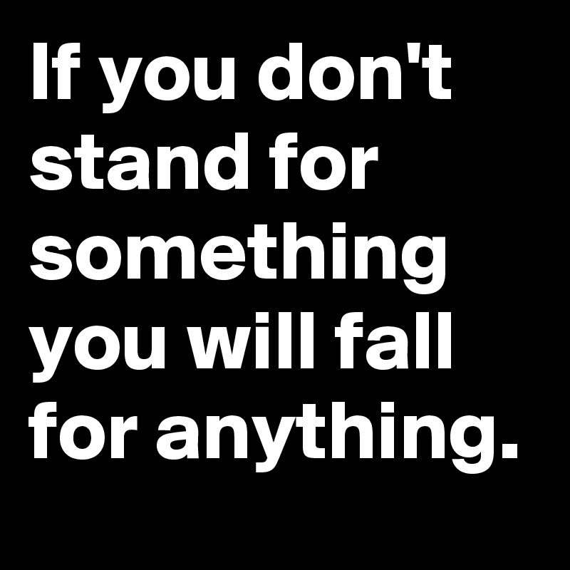 If you don't stand for something you will fall for anything.