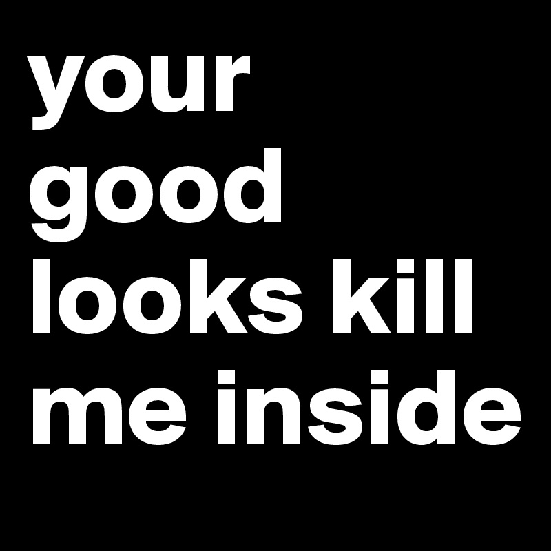 your good looks kill me inside 