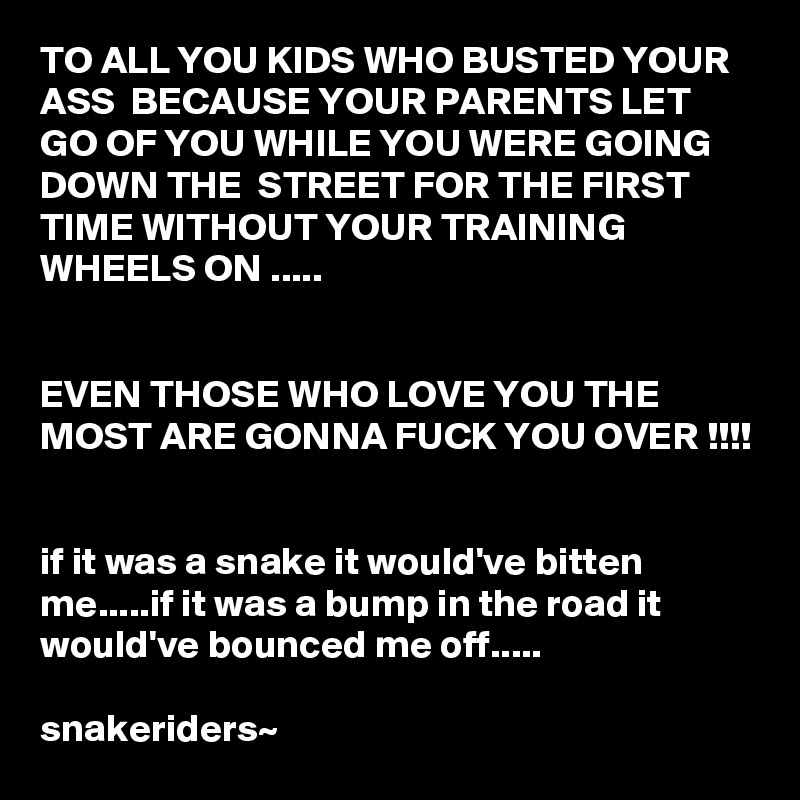 TO ALL YOU KIDS WHO BUSTED YOUR ASS  BECAUSE YOUR PARENTS LET  GO OF YOU WHILE YOU WERE GOING DOWN THE  STREET FOR THE FIRST TIME WITHOUT YOUR TRAINING WHEELS ON .....


EVEN THOSE WHO LOVE YOU THE MOST ARE GONNA FUCK YOU OVER !!!!


if it was a snake it would've bitten me.....if it was a bump in the road it would've bounced me off..... 

snakeriders~