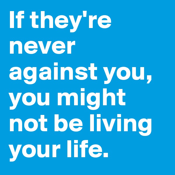 If they're never against you, you might not be living your life. 