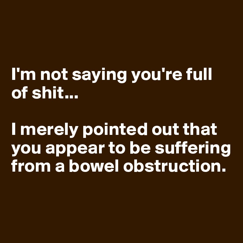


I'm not saying you're full of shit... 

I merely pointed out that you appear to be suffering from a bowel obstruction.

