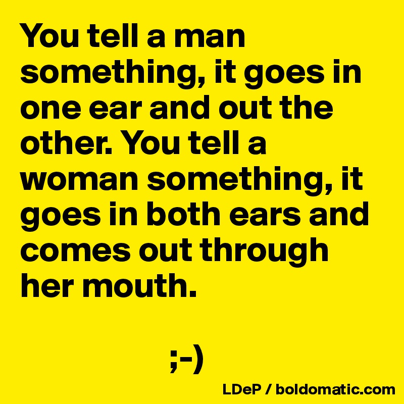 You tell a man something, it goes in one ear and out the other. You tell a woman something, it goes in both ears and comes out through her mouth.

                     ;-)