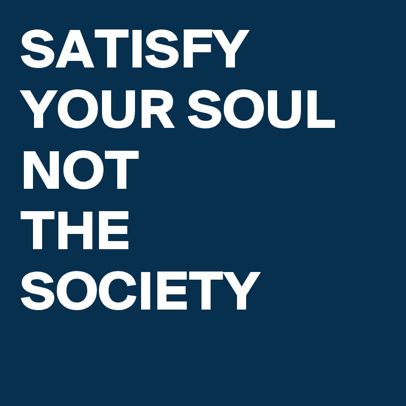 SATISFY YOUR SOUL
NOT
THE SOCIETY
