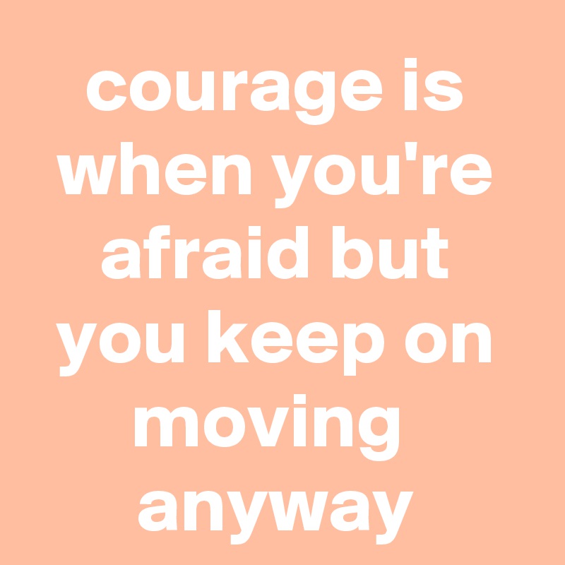 courage is when you're afraid but you keep on moving 
anyway