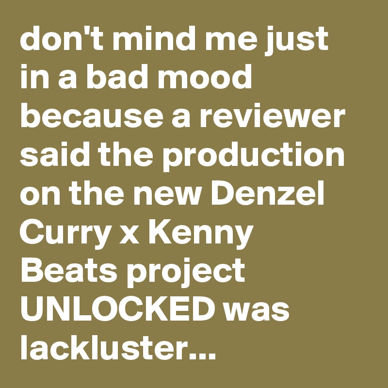 don't mind me just in a bad mood because a reviewer said the production on the new Denzel Curry x Kenny Beats project UNLOCKED was lackluster...