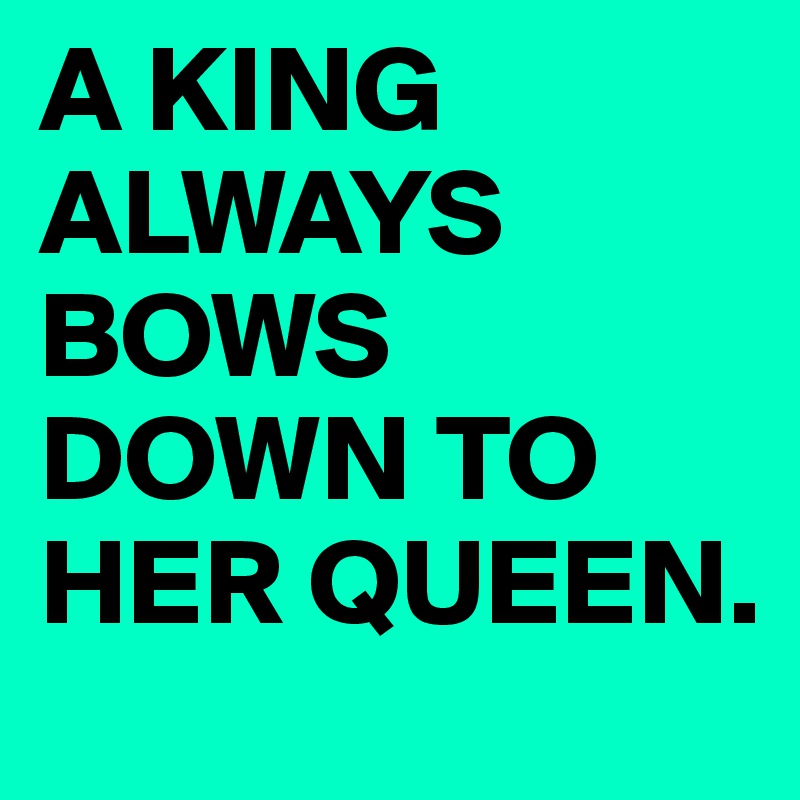 A KING ALWAYS BOWS DOWN TO HER QUEEN.
