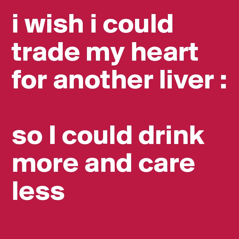 i wish i could trade my heart for another liver :

so I could drink more and care less 