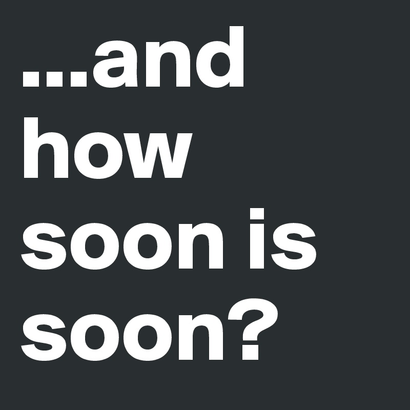 ...and how soon is soon?