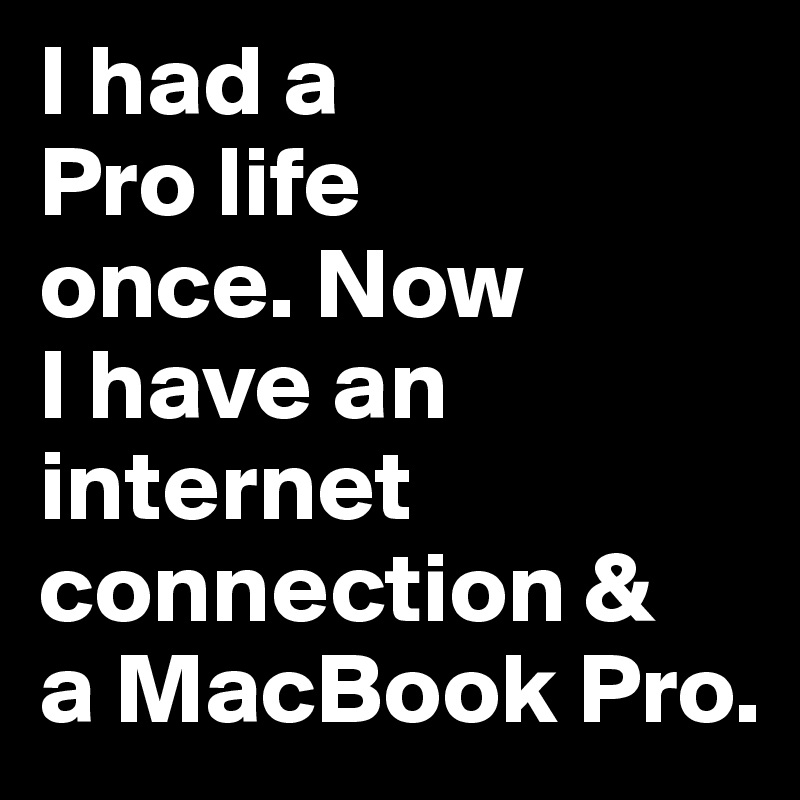 I had a 
Pro life 
once. Now 
I have an internet 
connection & 
a MacBook Pro.