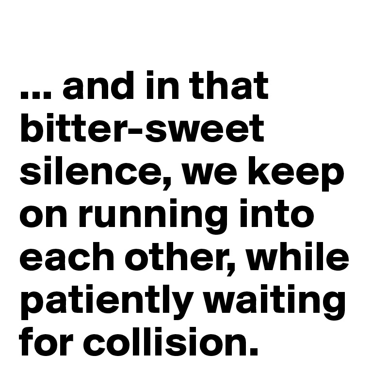 
... and in that bitter-sweet silence, we keep on running into each other, while patiently waiting for collision.