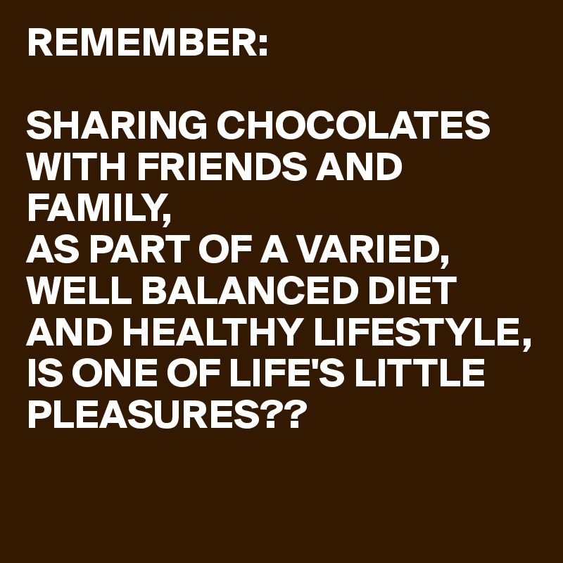REMEMBER:

SHARING CHOCOLATES WITH FRIENDS AND FAMILY,
AS PART OF A VARIED,
WELL BALANCED DIET AND HEALTHY LIFESTYLE,
IS ONE OF LIFE'S LITTLE PLEASURES??

