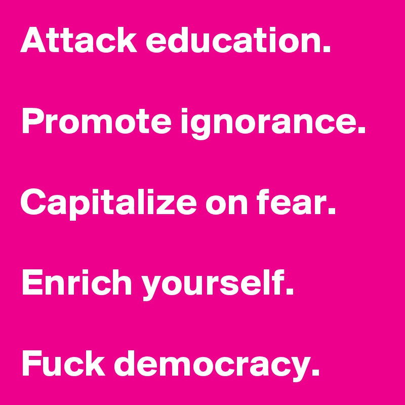 Attack education.

Promote ignorance.

Capitalize on fear.

Enrich yourself.

Fuck democracy.