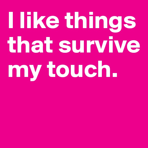 I like things that survive my touch.

