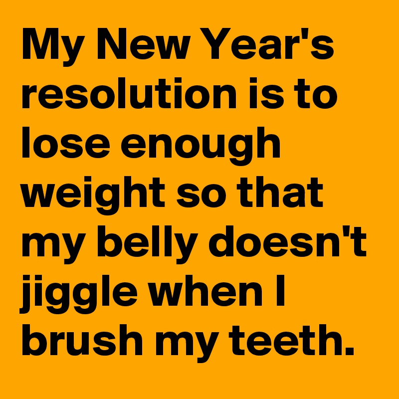 My New Year's resolution is to lose enough weight so that my belly doesn't jiggle when I brush my teeth.