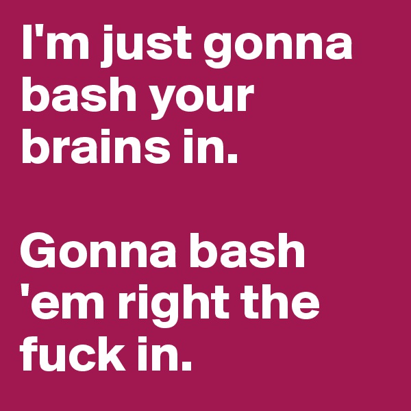 I'm just gonna bash your brains in.

Gonna bash 'em right the fuck in.