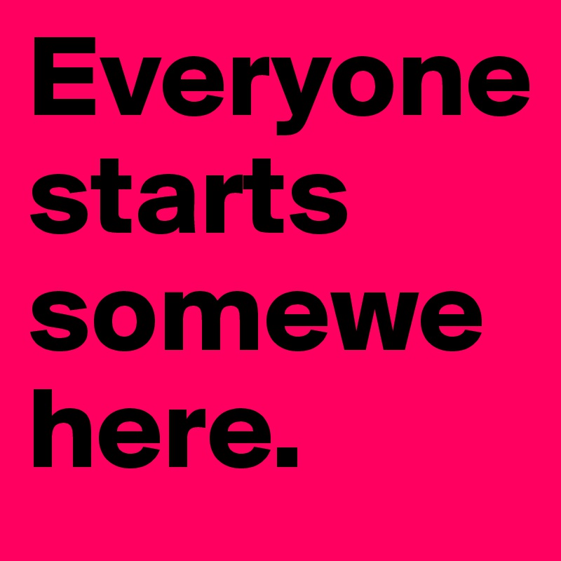 Everyone 
starts 
somewehere. 