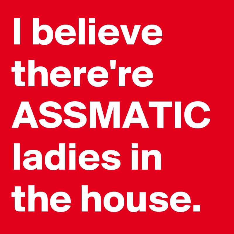 I believe there're ASSMATIC ladies in the house.
