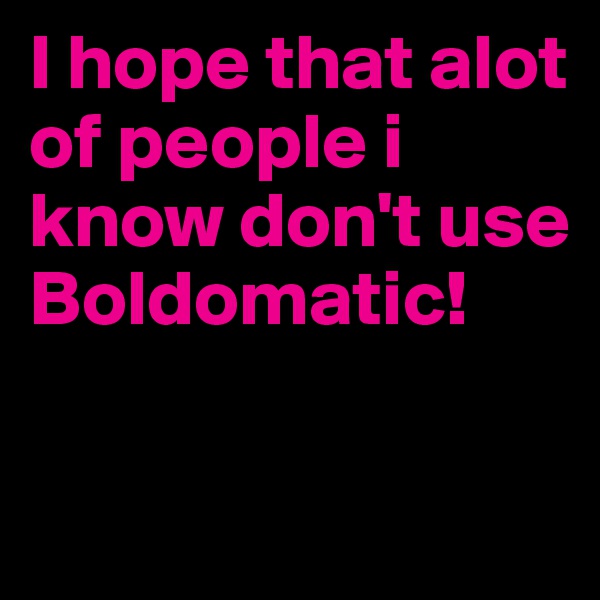 I hope that alot of people i know don't use Boldomatic!

