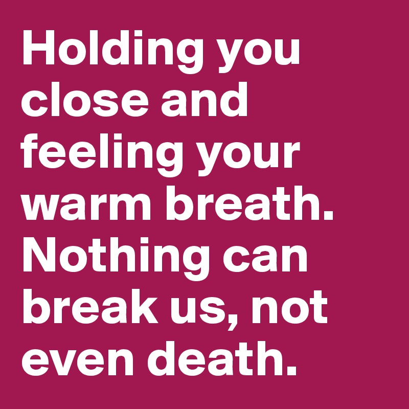 Holding you close and feeling your warm breath. Nothing can break us, not even death.