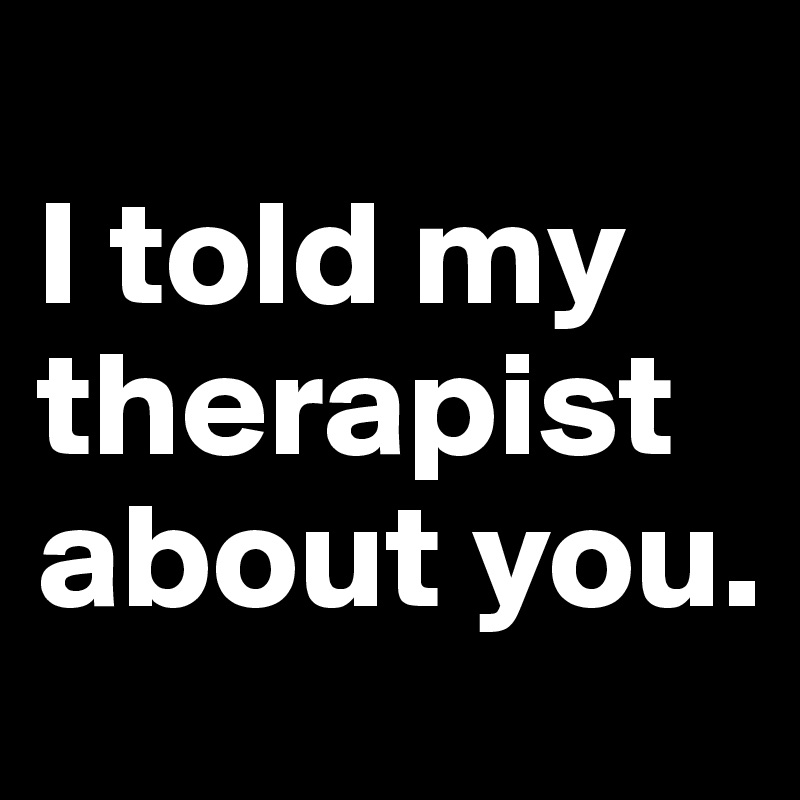 
I told my therapist about you.