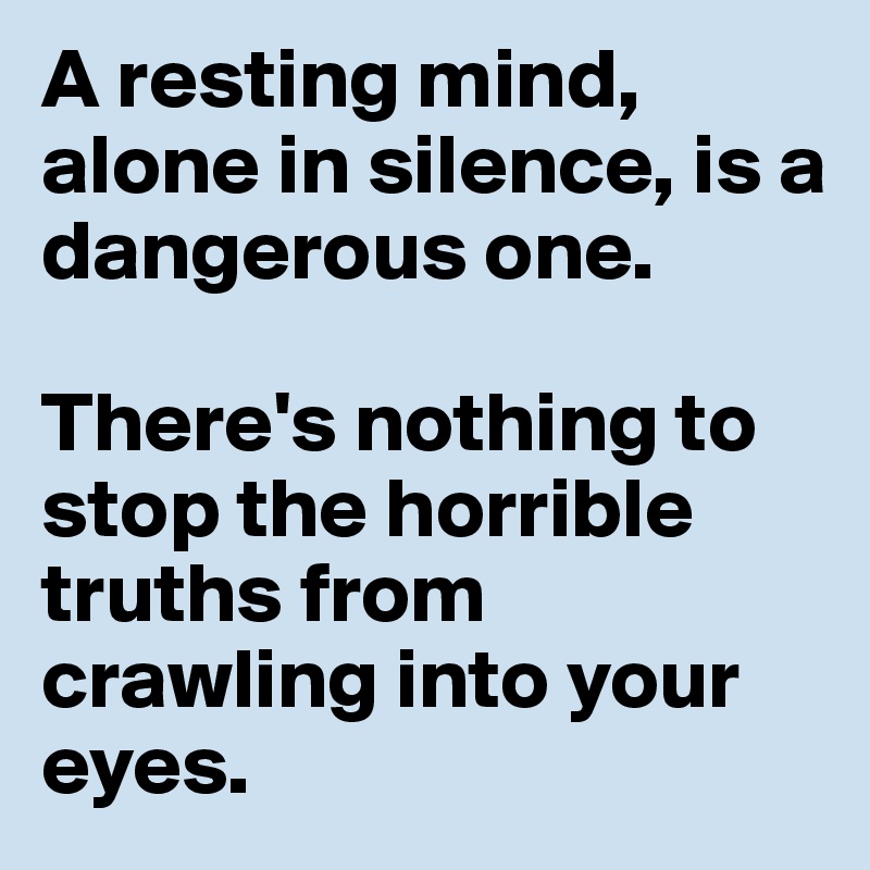 A resting mind, alone in silence, is a dangerous one.

There's nothing to stop the horrible truths from crawling into your eyes.