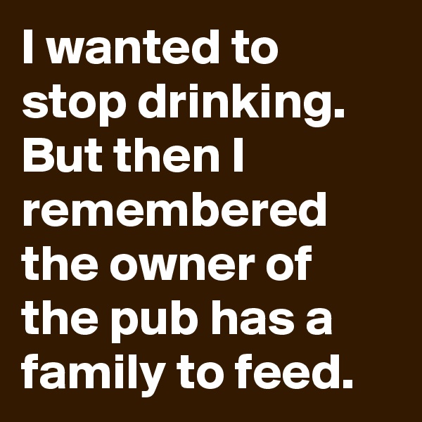 I wanted to stop drinking. But then I remembered the owner of the pub has a family to feed.