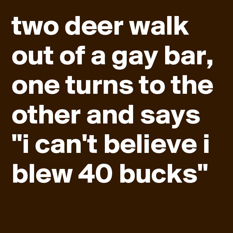two deer walk out of a gay bar, one turns to the other and says "i can't believe i blew 40 bucks"