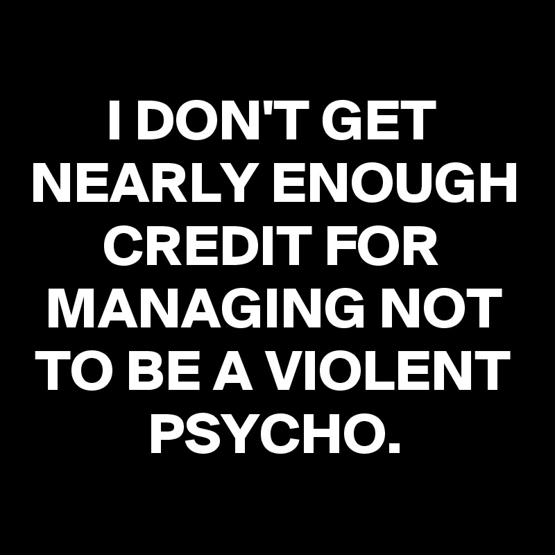 
I DON'T GET NEARLY ENOUGH CREDIT FOR MANAGING NOT TO BE A VIOLENT PSYCHO.
