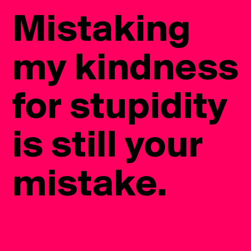 Mistaking my kindness for stupidity is still your mistake. 