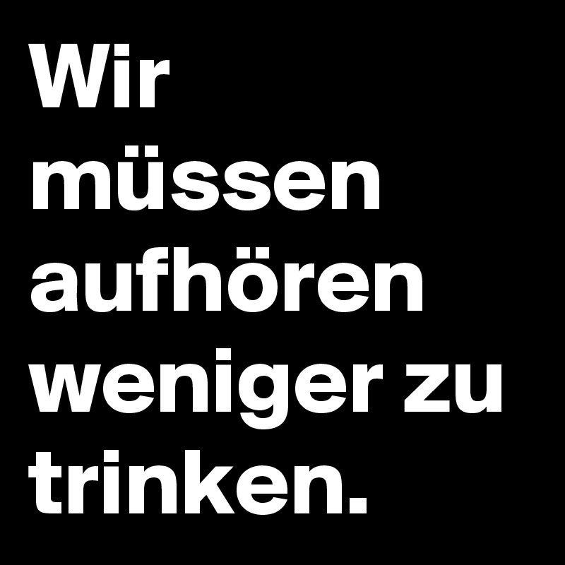 Wir müssen aufhören weniger zu trinken.