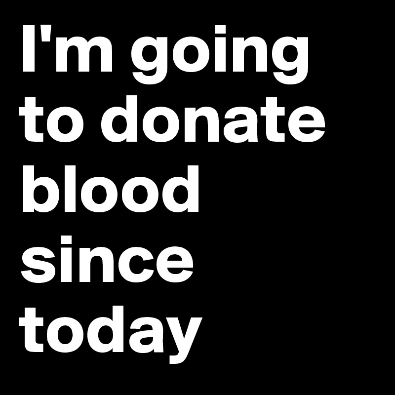 I'm going to donate blood since today